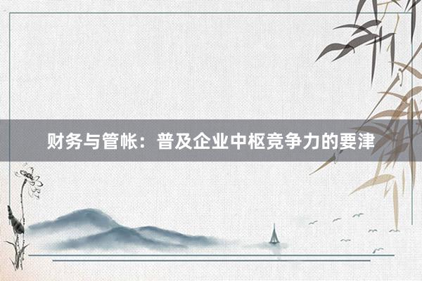 财务与管帐:普及企业中枢竞争力的要津
